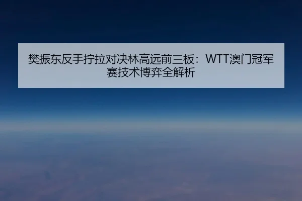 樊振东反手拧拉对决林高远前三板：WTT澳门冠军赛技术博弈全解析