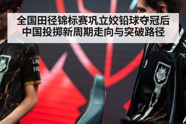 全国田径锦标赛巩立姣铅球夺冠后中国投掷新周期走向与突破路径